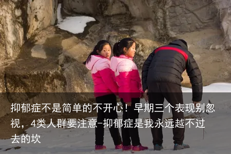 抑郁症不是简单的不开心！早期三个表现别忽视，4类人群要注意-抑郁症是我永远越不过去的坎