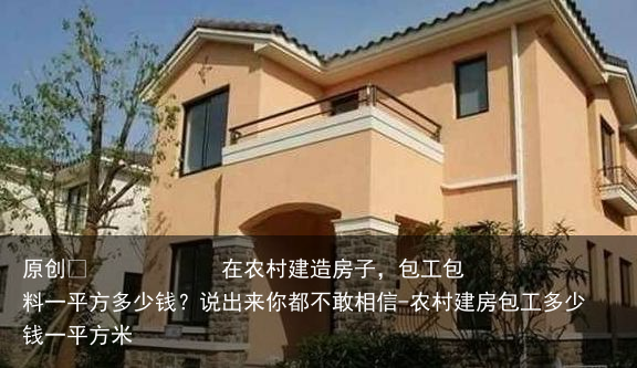 在农村建造房子，包工包料一平方多少钱？说出来你都不敢相信