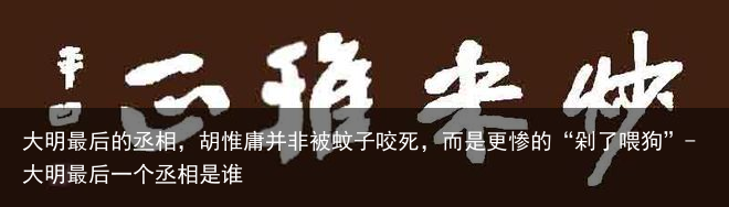 大明最后的丞相，胡惟庸并非被蚊子咬死，而是更惨的“剁了喂狗”-大明最后一个丞相是谁