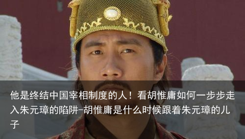 他是终结中国宰相制度的人！看胡惟庸如何一步步走入朱元璋的陷阱-胡惟庸是什么时候跟着朱元璋的儿子