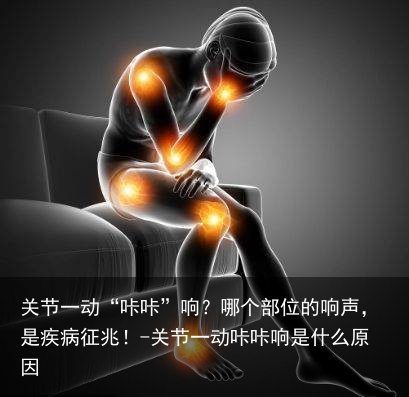 关节一动“咔咔”响？哪个部位的响声，是疾病征兆！-关节一动咔咔响是什么原因