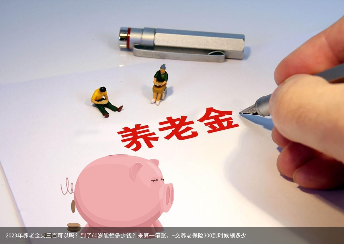 2023年养老金交三百可以吗？到了60岁能领多少钱？来算一笔账。-交养老保险300到时候领多少