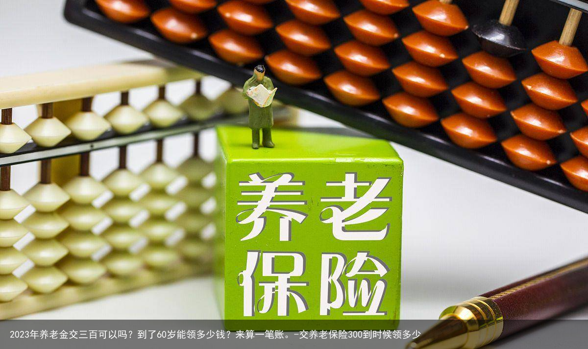 2023年养老金交三百可以吗？到了60岁能领多少钱？来算一笔账。-交养老保险300到时候领多少