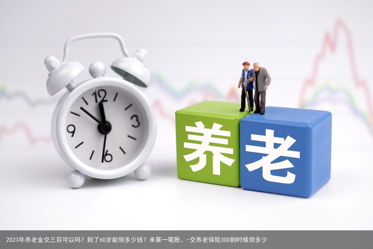 2023年养老金交三百可以吗？到了60岁能领多少钱？来算一笔账。-交养老保险300到时候领多少
