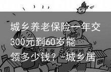 城乡养老保险一年交300元到60岁能领多少钱？-城乡居民养老保险每年交300元
