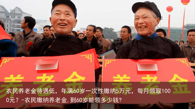 农民养老金待遇低，年满60岁一次性缴纳5万元，每月领取1000元？-农民缴纳养老金,到60岁能领多少钱?