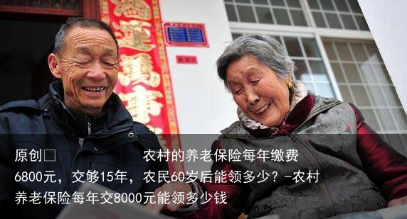 农村的养老保险每年缴费6800元，交够15年，农民60岁后能领多少？-农村养老保险每年交8000元能领多少钱