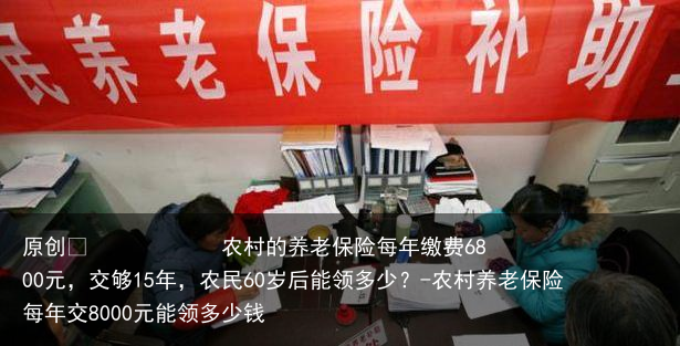 农村的养老保险每年缴费6800元，交够15年，农民60岁后能领多少？-农村养老保险每年交8000元能领多少钱