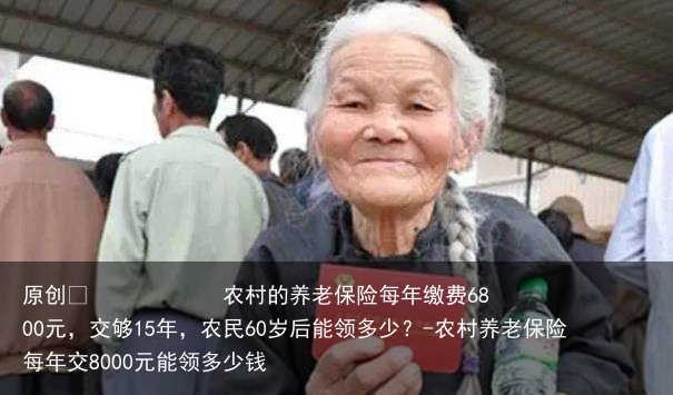 农村的养老保险每年缴费6800元，交够15年，农民60岁后能领多少？-农村养老保险每年交8000元能领多少钱