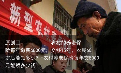 农村的养老保险每年缴费6800元，交够15年，农民60岁后能领多少？-农村养老保险每年交8000元能领多少钱