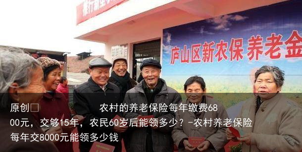 农村的养老保险每年缴费6800元，交够15年，农民60岁后能领多少？-农村养老保险每年交8000元能领多少钱