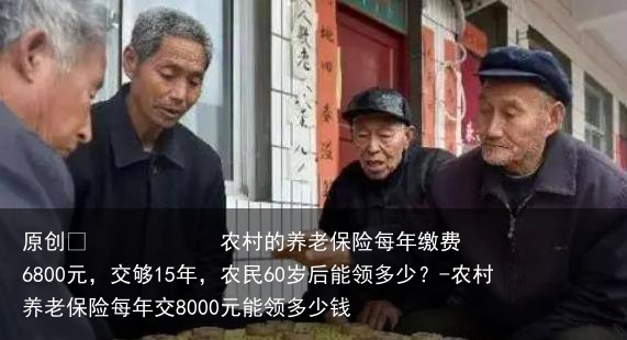 农村的养老保险每年缴费6800元，交够15年，农民60岁后能领多少？-农村养老保险每年交8000元能领多少钱