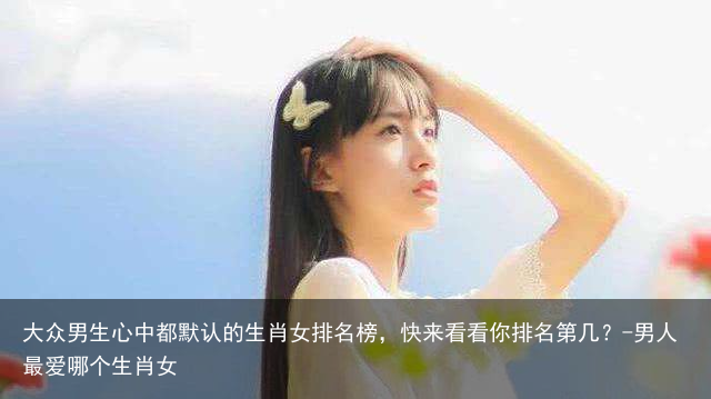 大众男生心中都默认的生肖女排名榜，快来看看你排名第几？-男人最爱哪个生肖女