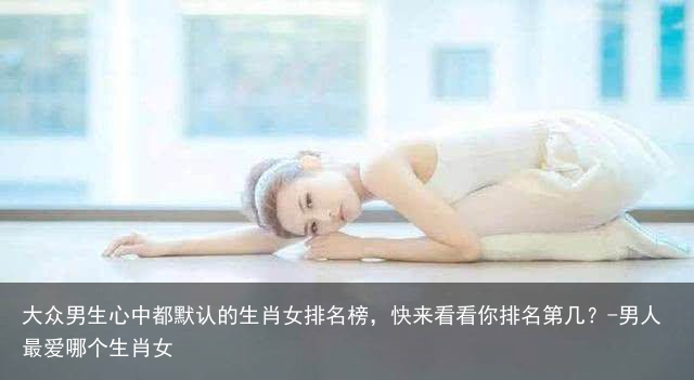 大众男生心中都默认的生肖女排名榜，快来看看你排名第几？-男人最爱哪个生肖女