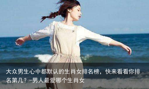 大众男生心中都默认的生肖女排名榜，快来看看你排名第几？-男人最爱哪个生肖女