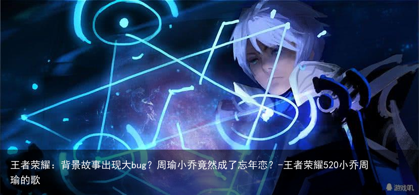 王者荣耀：背景故事出现大bug？周瑜小乔竟然成了忘年恋？-王者荣耀520小乔周瑜的歌