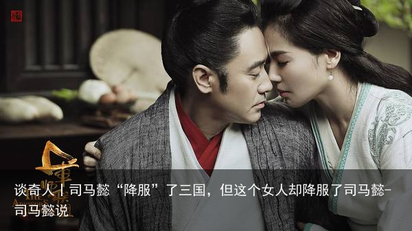 谈奇人丨司马懿“降服”了三国，但这个女人却降服了司马懿-司马懿说