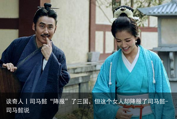 谈奇人丨司马懿“降服”了三国，但这个女人却降服了司马懿-司马懿说