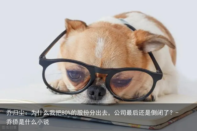 乔归尘：为什么我把80%的股份分出去，公司最后还是倒闭了？-乔侨是什么小说