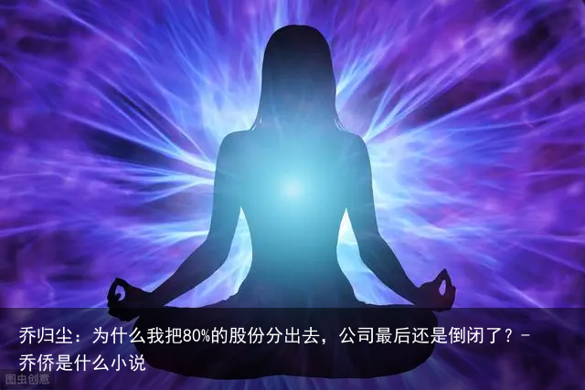 乔归尘：为什么我把80%的股份分出去，公司最后还是倒闭了？-乔侨是什么小说