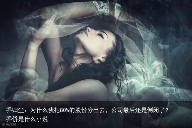 乔归尘：为什么我把80%的股份分出去，公司最后还是倒闭了？-乔侨是什么小说