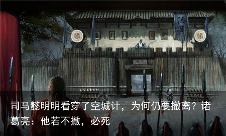 司马懿明明看穿了空城计，为何仍要撤离？诸葛亮：他若不撤，必死