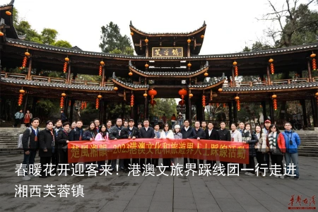 春暖花开迎客来！港澳文旅界踩线团一行走进湘西芙蓉镇