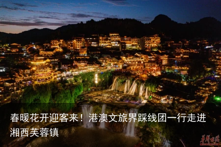 春暖花开迎客来！港澳文旅界踩线团一行走进湘西芙蓉镇