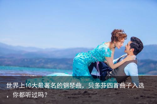 世界上10大最著名的钢琴曲，贝多芬四首曲子入选，你都听过吗？