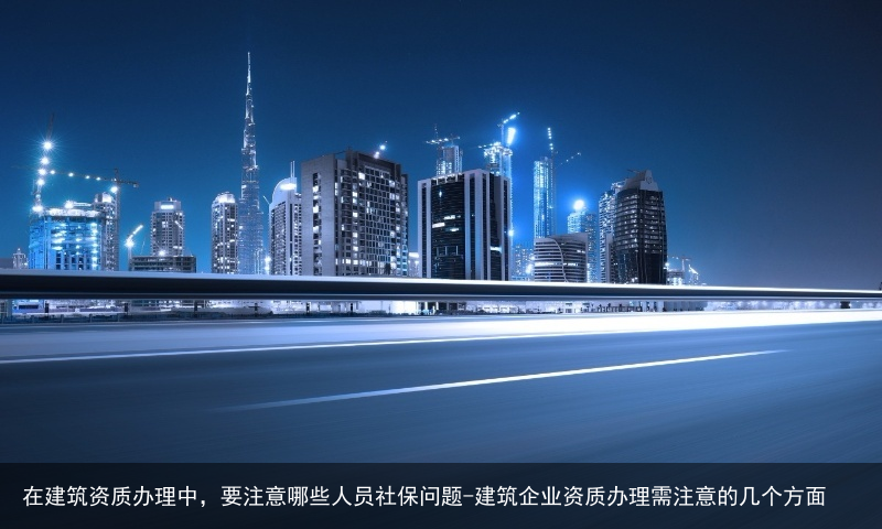 在建筑资质办理中，要注意哪些人员社保问题-建筑企业资质办理需注意的几个方面