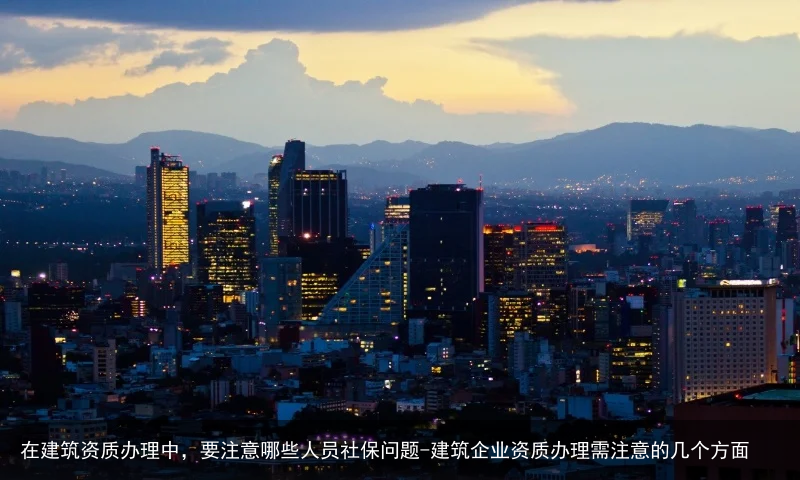 在建筑资质办理中，要注意哪些人员社保问题-建筑企业资质办理需注意的几个方面