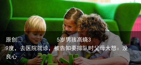 5岁男孩高烧39度，去医院就诊，被告知要排队时父母大怒：没良心