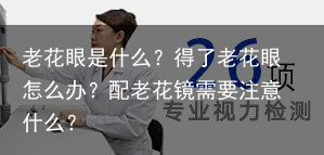老花眼是什么？得了老花眼怎么办？配老花镜需要注意什么？