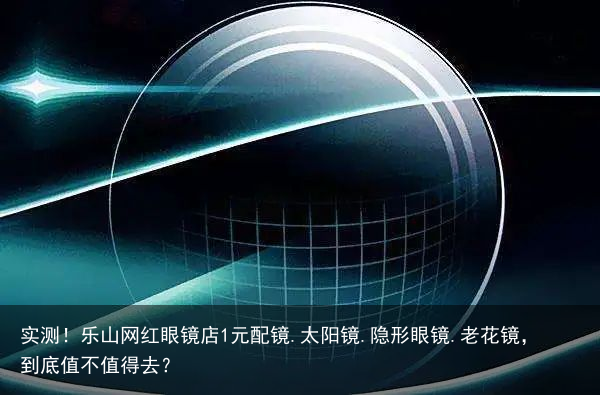 实测！乐山网红眼镜店1元配镜.太阳镜.隐形眼镜.老花镜，到底值不值得去？