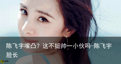 陈飞宇嘴凸？这不挺帅一小伙吗-陈飞宇脸长