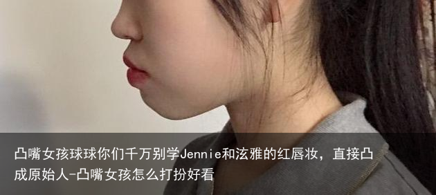 凸嘴女孩球球你们千万别学Jennie和泫雅的红唇妆，直接凸成原始人-凸嘴女孩怎么打扮好看