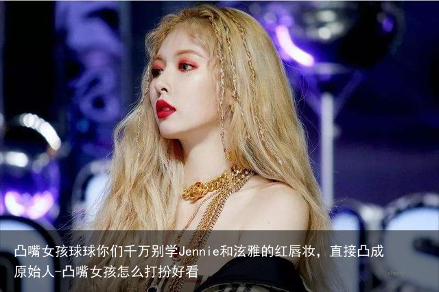 凸嘴女孩球球你们千万别学Jennie和泫雅的红唇妆，直接凸成原始人-凸嘴女孩怎么打扮好看