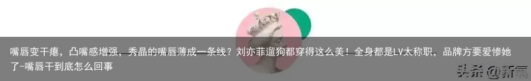 嘴唇变干瘪，凸嘴感增强，秀晶的嘴唇薄成一条线？刘亦菲遛狗都穿得这么美！全身都是LV太称职，品牌方要爱惨她了-嘴唇干到底怎么回事