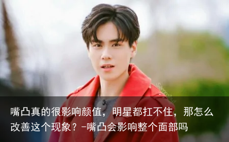 嘴凸真的很影响颜值，明星都扛不住，那怎么改善这个现象？-嘴凸会影响整个面部吗