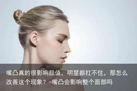嘴凸真的很影响颜值，明星都扛不住，那怎么改善这个现象？-嘴凸会影响整个面部吗