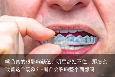 嘴凸真的很影响颜值，明星都扛不住，那怎么改善这个现象？-嘴凸会影响整个面部吗