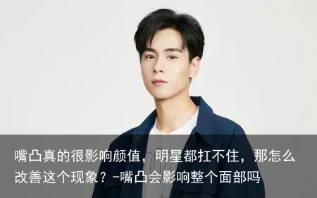嘴凸真的很影响颜值，明星都扛不住，那怎么改善这个现象？-嘴凸会影响整个面部吗