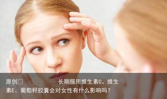 长期服用维生素C、维生素E、葡萄籽胶囊会对女性有什么影响吗？