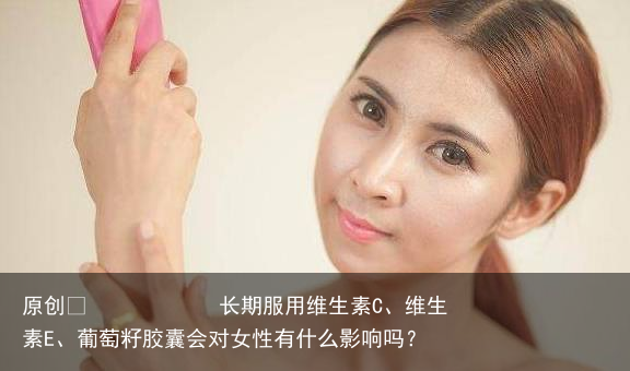 长期服用维生素C、维生素E、葡萄籽胶囊会对女性有什么影响吗？