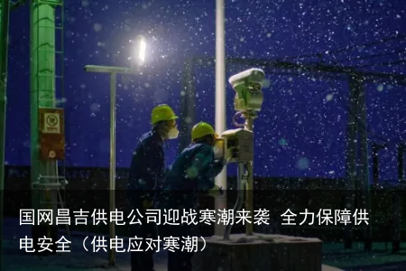 国网昌吉供电公司迎战寒潮来袭 全力保障供电安全（供电应对寒潮）