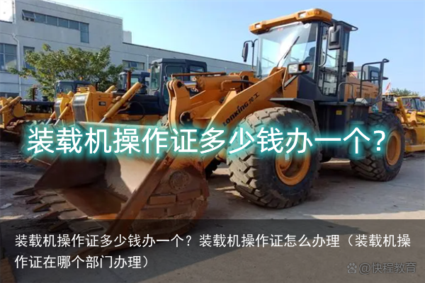 装载机操作证多少钱办一个？装载机操作证怎么办理（装载机操作证在哪个部门办理）