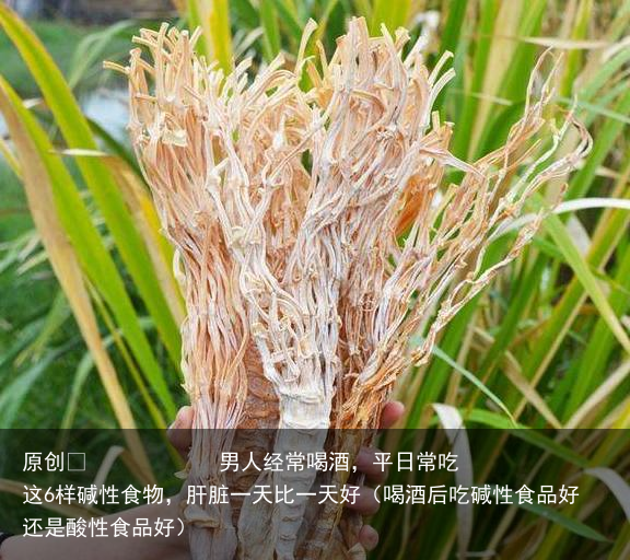 男人经常喝酒，平日常吃这6样碱性食物，肝脏一天比一天好（喝酒后吃碱性食品好还是酸性食品好）