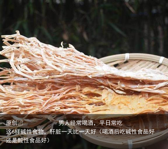 男人经常喝酒，平日常吃这6样碱性食物，肝脏一天比一天好（喝酒后吃碱性食品好还是酸性食品好）