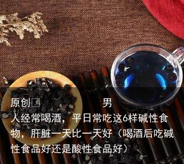男人经常喝酒，平日常吃这6样碱性食物，肝脏一天比一天好（喝酒后吃碱性食品好还是酸性食品好）