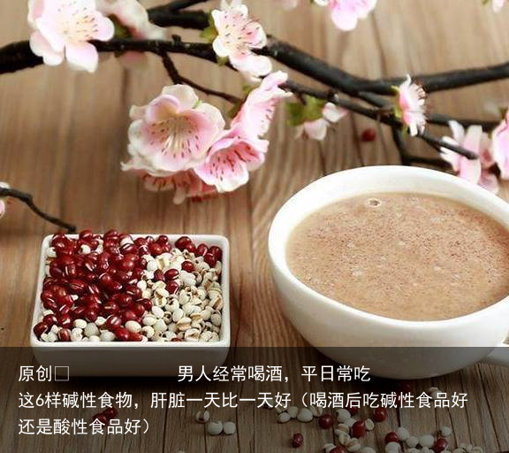 男人经常喝酒，平日常吃这6样碱性食物，肝脏一天比一天好（喝酒后吃碱性食品好还是酸性食品好）